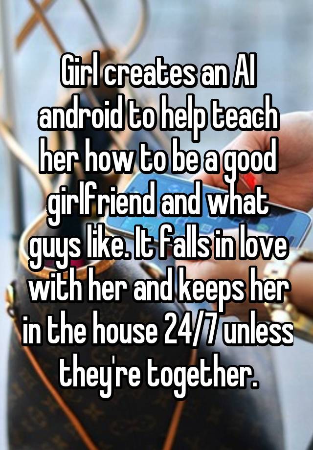 Girl creates an AI android to help teach her how to be a good girlfriend and what guys like. It falls in love with her and keeps her in the house 24/7 unless they're together.