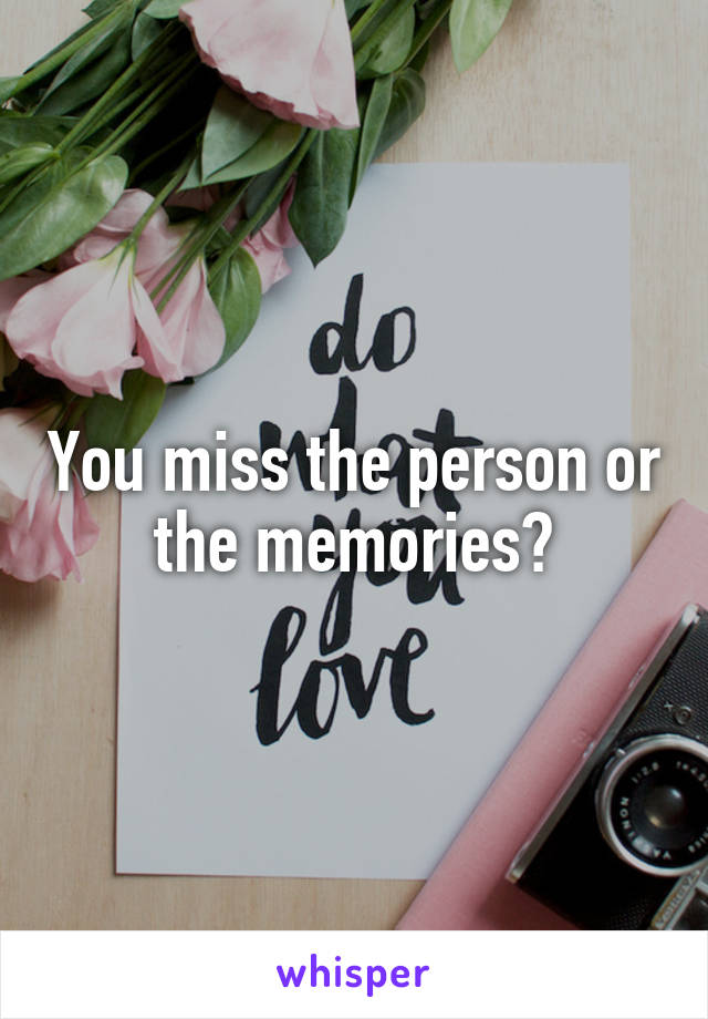 You miss the person or the memories?