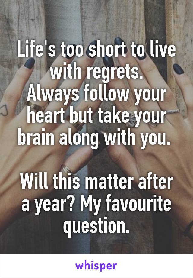 Life's too short to live with regrets.
Always follow your heart but take your brain along with you. 

Will this matter after a year? My favourite question.