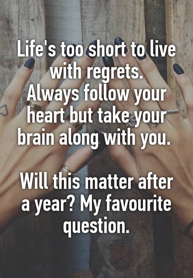 Life's too short to live with regrets.
Always follow your heart but take your brain along with you. 

Will this matter after a year? My favourite question.