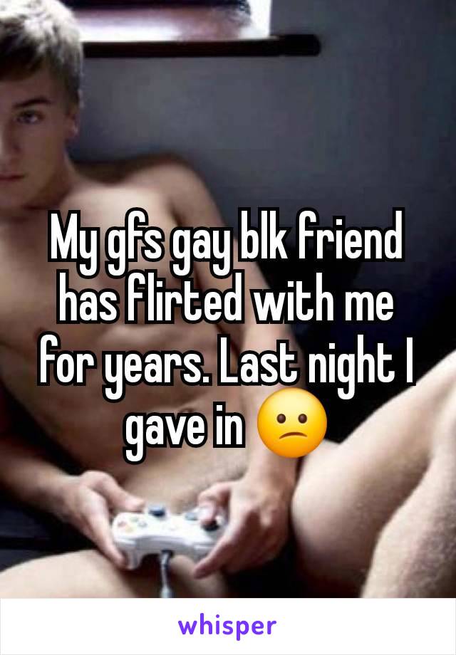 My gfs gay blk friend has flirted with me for years. Last night I gave in 😕