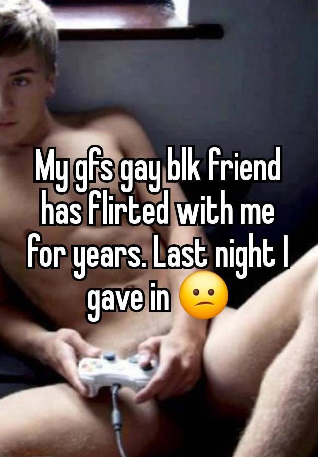 My gfs gay blk friend has flirted with me for years. Last night I gave in 😕