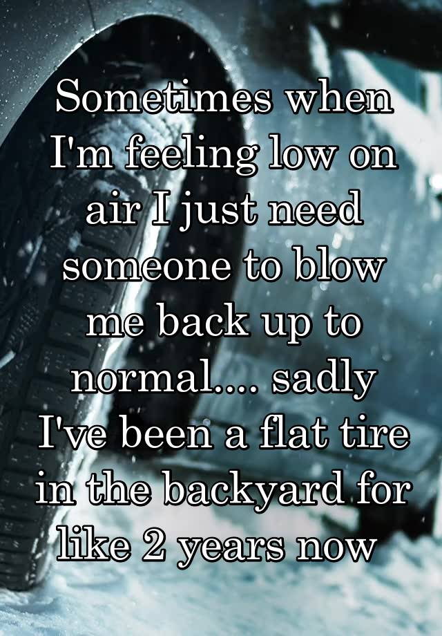 Sometimes when I'm feeling low on air I just need someone to blow me back up to normal.... sadly I've been a flat tire in the backyard for like 2 years now 