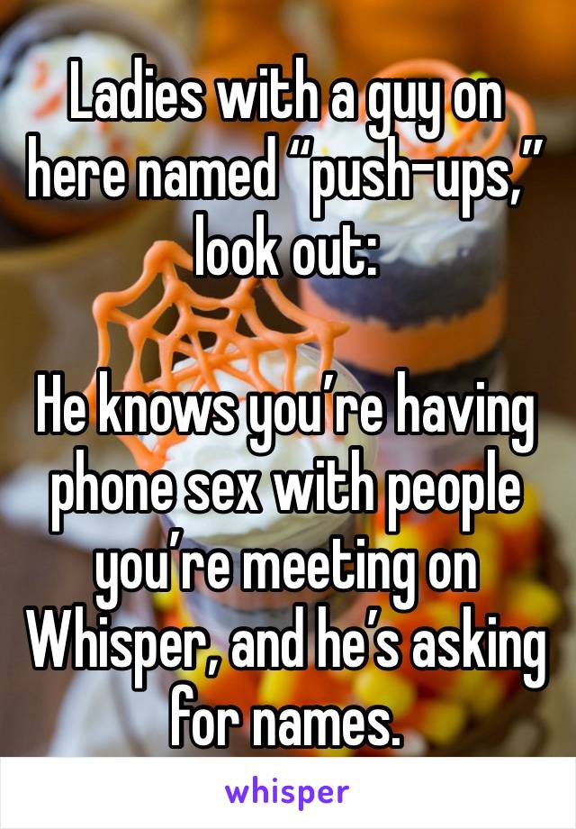 Ladies with a guy on here named “push-ups,” look out:

He knows you’re having phone sex with people you’re meeting on Whisper, and he’s asking for names.