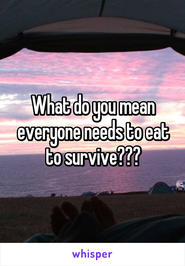 What do you mean everyone needs to eat to survive???