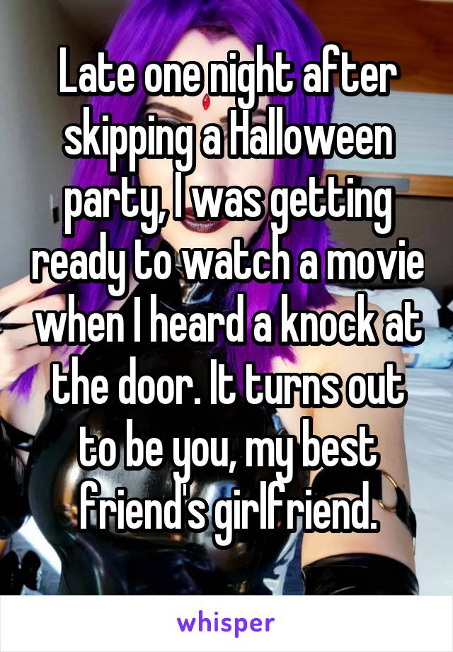 Late one night after skipping a Halloween party, I was getting ready to watch a movie when I heard a knock at the door. It turns out to be you, my best friend's girlfriend.
