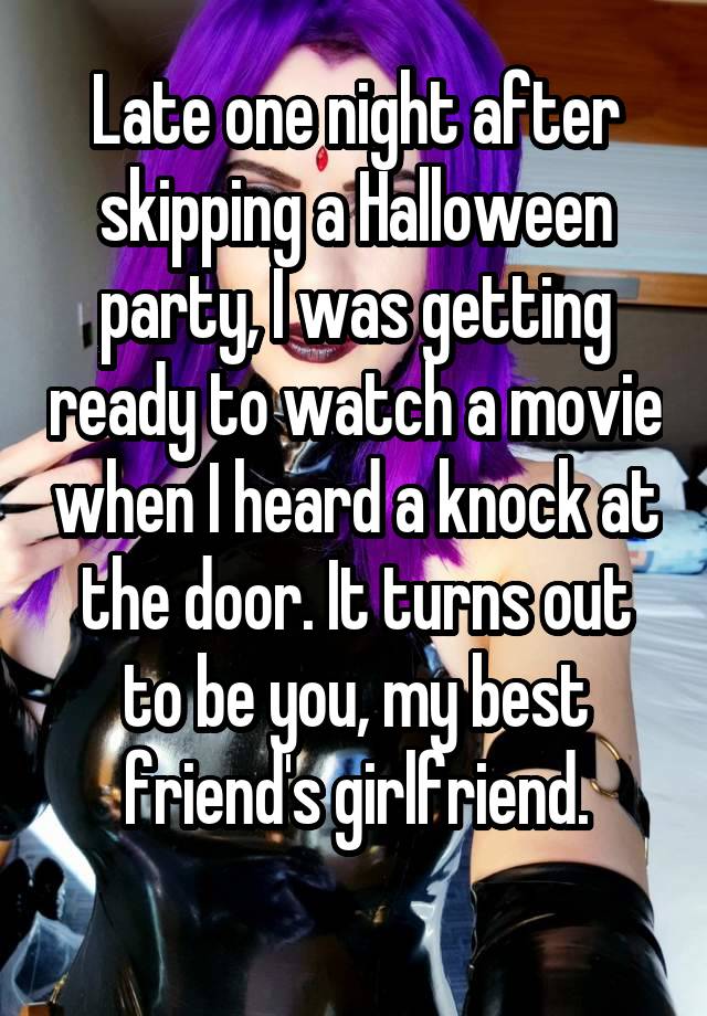 Late one night after skipping a Halloween party, I was getting ready to watch a movie when I heard a knock at the door. It turns out to be you, my best friend's girlfriend.
