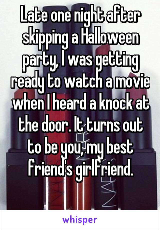 Late one night after skipping a Halloween party, I was getting ready to watch a movie when I heard a knock at the door. It turns out to be you, my best friend's girlfriend.

