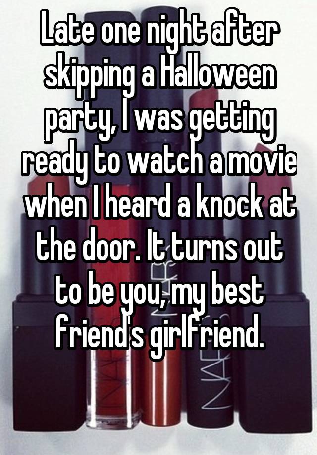 Late one night after skipping a Halloween party, I was getting ready to watch a movie when I heard a knock at the door. It turns out to be you, my best friend's girlfriend.

