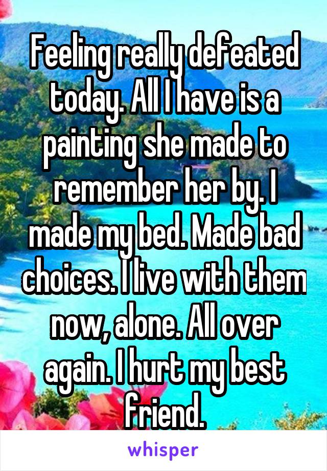 Feeling really defeated today. All I have is a painting she made to remember her by. I made my bed. Made bad choices. I live with them now, alone. All over again. I hurt my best friend.