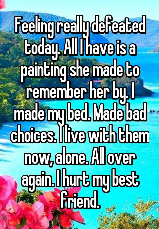 Feeling really defeated today. All I have is a painting she made to remember her by. I made my bed. Made bad choices. I live with them now, alone. All over again. I hurt my best friend.