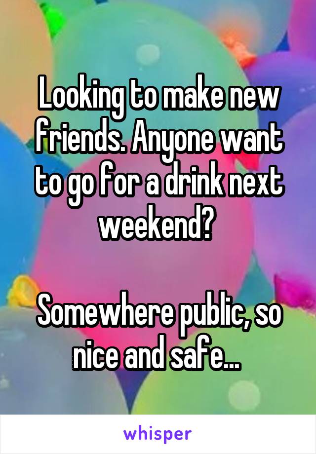 Looking to make new friends. Anyone want to go for a drink next weekend? 

Somewhere public, so nice and safe... 