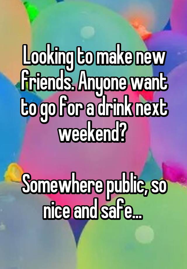 Looking to make new friends. Anyone want to go for a drink next weekend? 

Somewhere public, so nice and safe... 