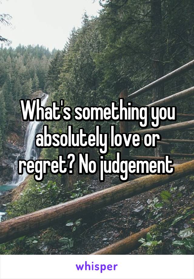 What's something you absolutely love or regret? No judgement 