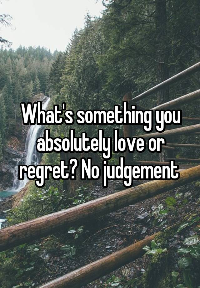 What's something you absolutely love or regret? No judgement 