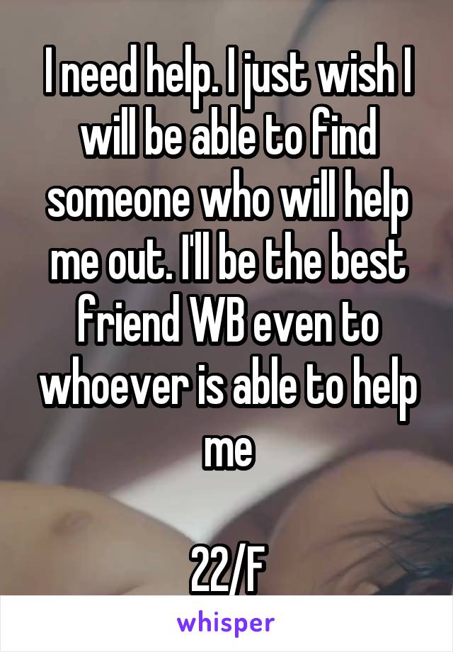 I need help. I just wish I will be able to find someone who will help me out. I'll be the best friend WB even to whoever is able to help me

22/F