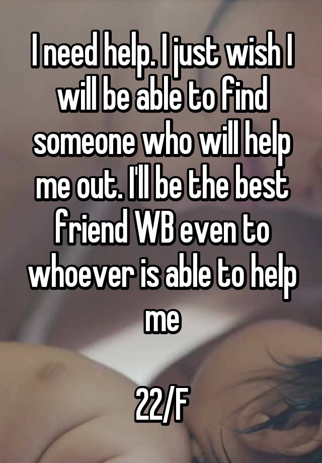 I need help. I just wish I will be able to find someone who will help me out. I'll be the best friend WB even to whoever is able to help me

22/F