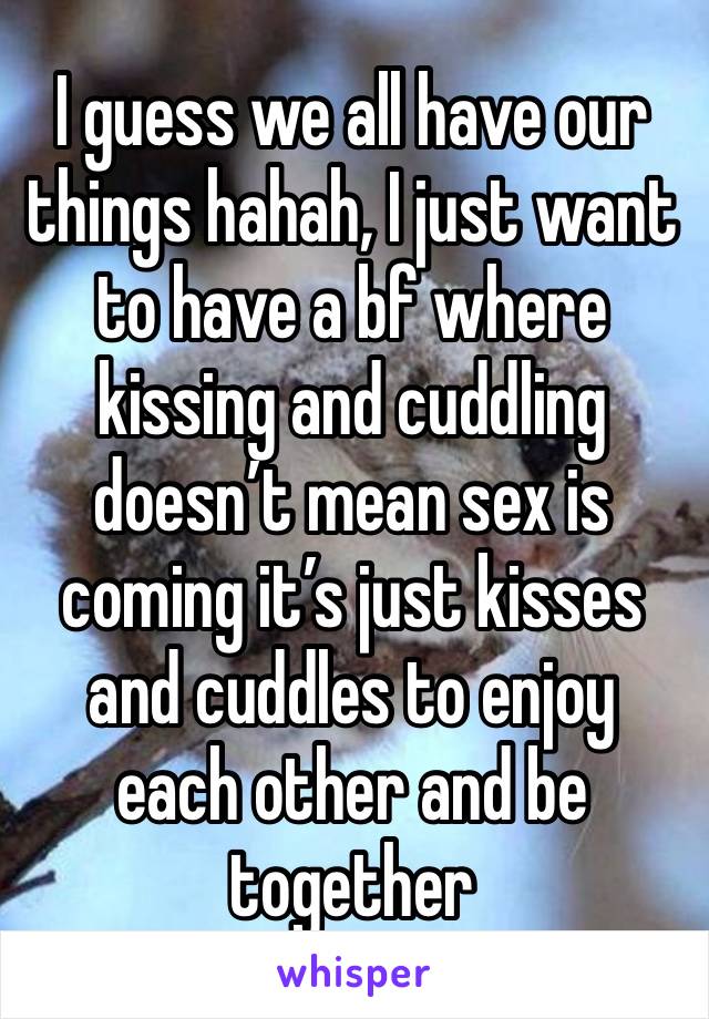 I guess we all have our things hahah, I just want to have a bf where kissing and cuddling doesn’t mean sex is coming it’s just kisses and cuddles to enjoy each other and be together 