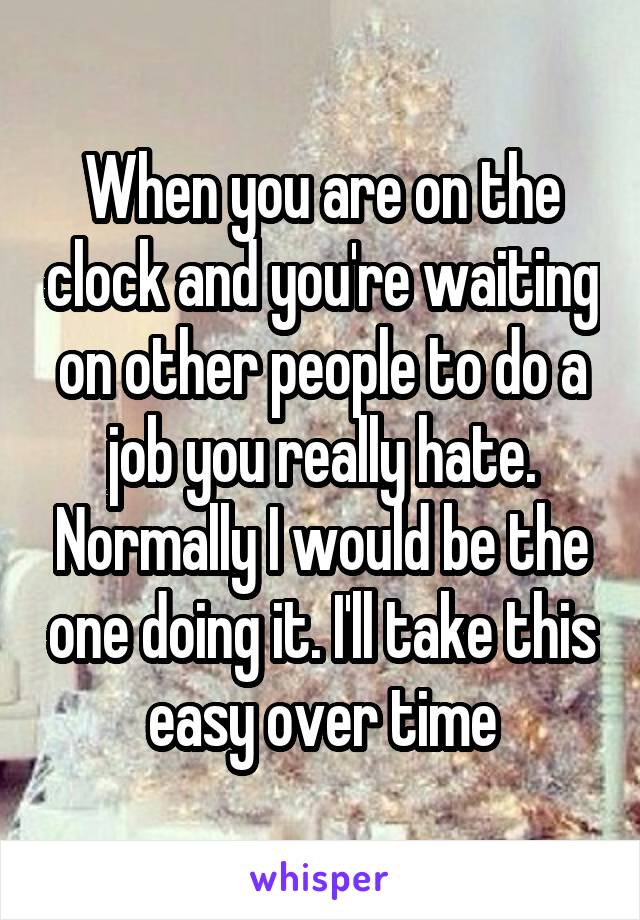 When you are on the clock and you're waiting on other people to do a job you really hate. Normally I would be the one doing it. I'll take this easy over time