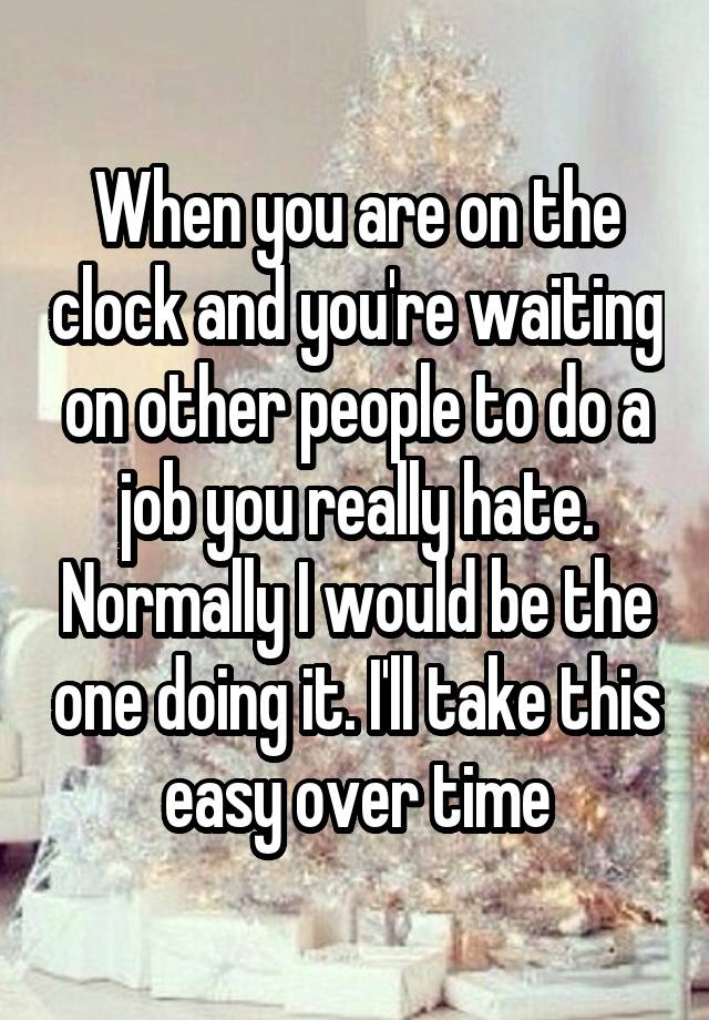 When you are on the clock and you're waiting on other people to do a job you really hate. Normally I would be the one doing it. I'll take this easy over time