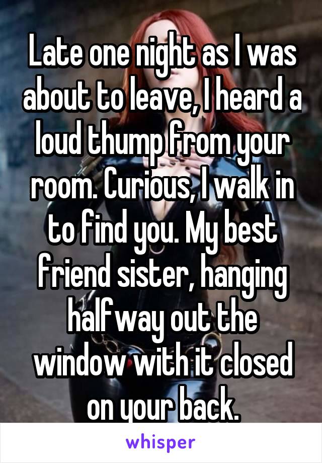 Late one night as I was about to leave, I heard a loud thump from your room. Curious, I walk in to find you. My best friend sister, hanging halfway out the window with it closed on your back.