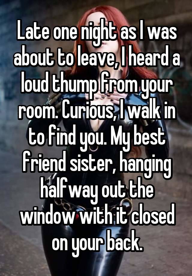 Late one night as I was about to leave, I heard a loud thump from your room. Curious, I walk in to find you. My best friend sister, hanging halfway out the window with it closed on your back.