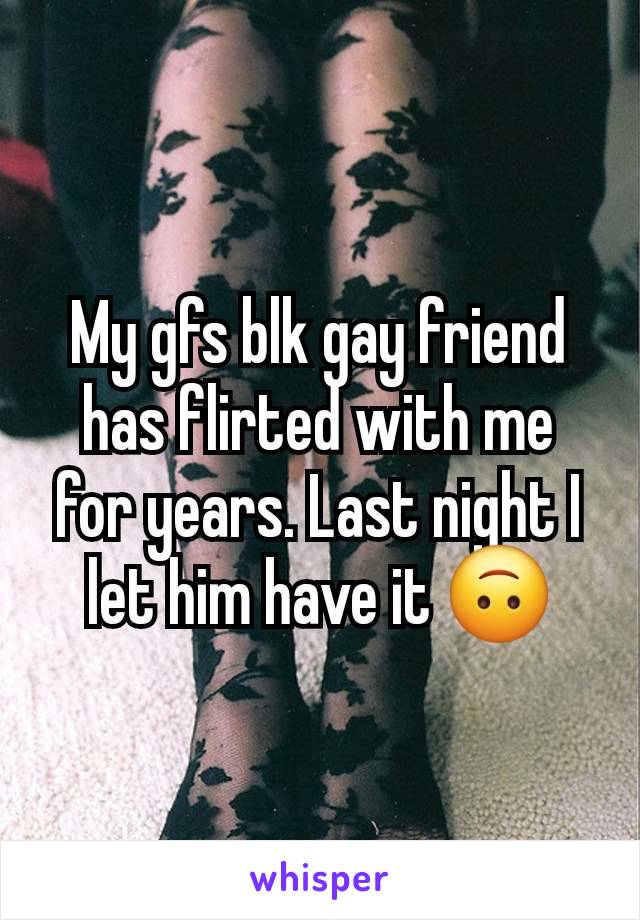 My gfs blk gay friend has flirted with me for years. Last night I let him have it 🙃