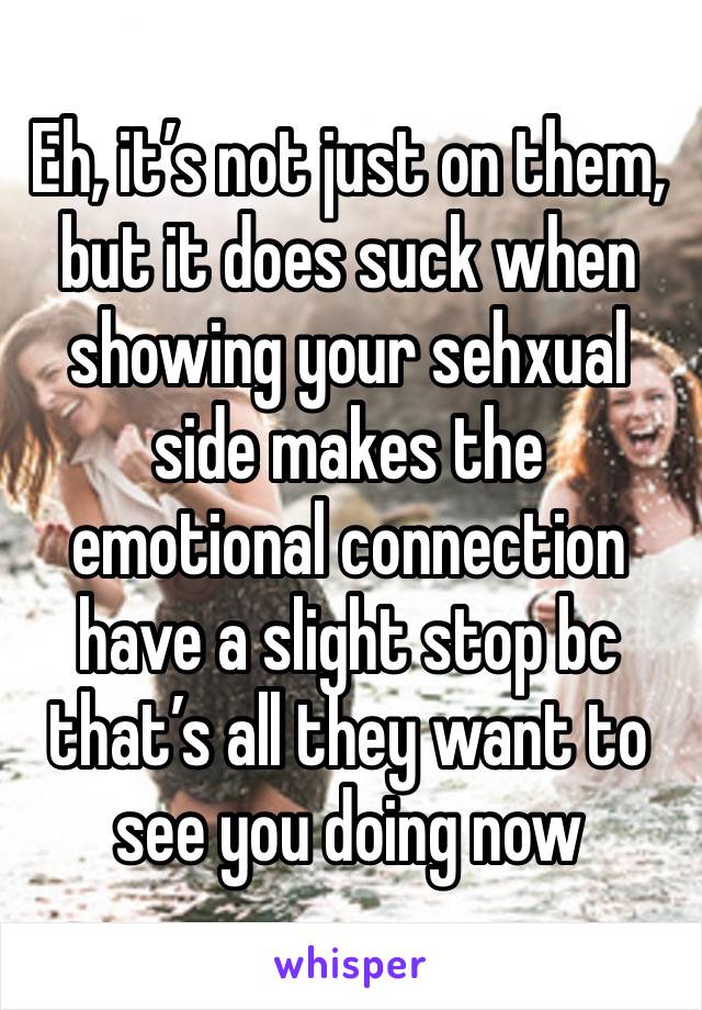 Eh, it’s not just on them, but it does suck when showing your sehxual side makes the emotional connection have a slight stop bc that’s all they want to see you doing now 