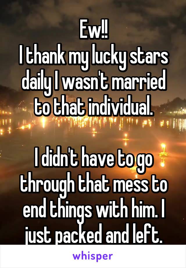 Ew!!
I thank my lucky stars daily I wasn't married to that individual.

I didn't have to go through that mess to end things with him. I just packed and left.