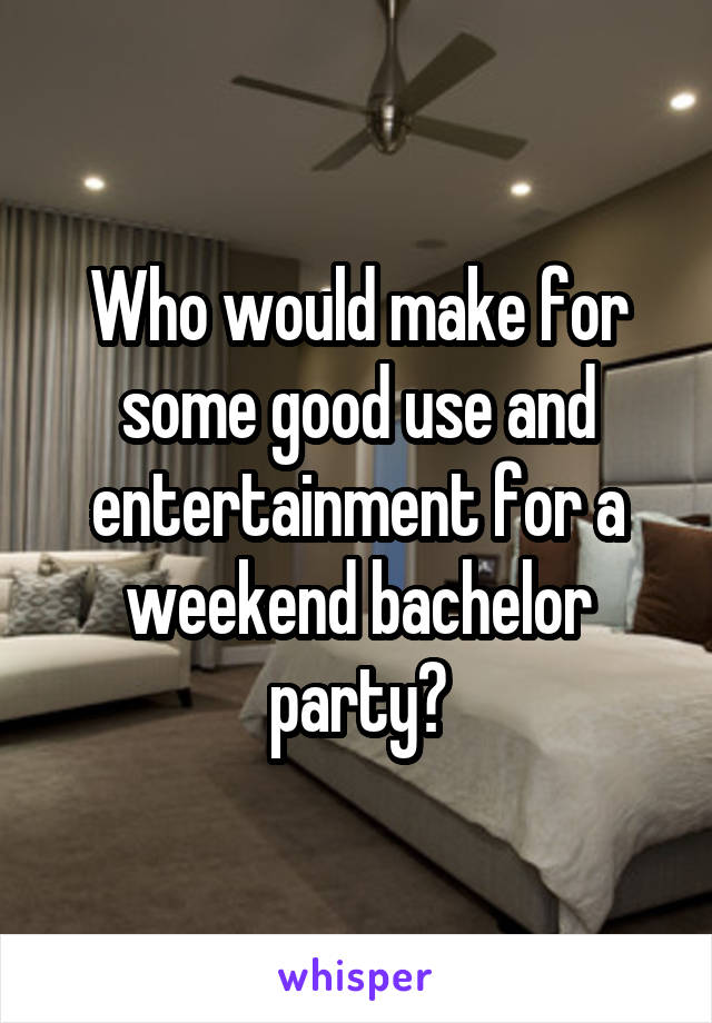 Who would make for some good use and entertainment for a weekend bachelor party?