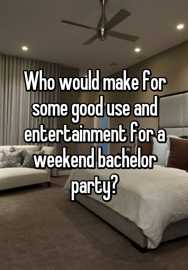 Who would make for some good use and entertainment for a weekend bachelor party?