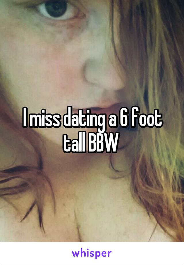 I miss dating a 6 foot tall BBW 