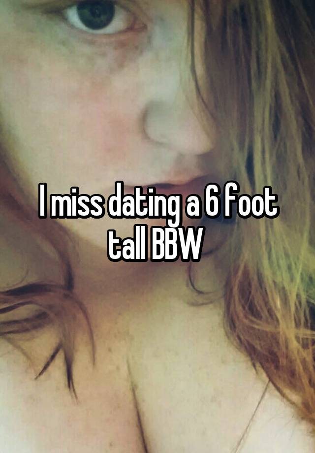 I miss dating a 6 foot tall BBW 