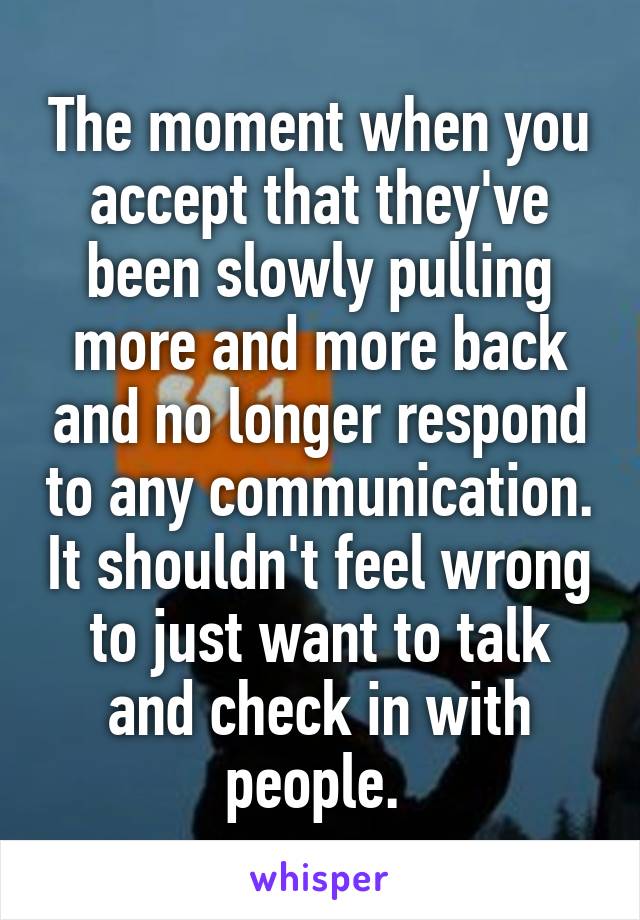 The moment when you accept that they've been slowly pulling more and more back and no longer respond to any communication. It shouldn't feel wrong to just want to talk and check in with people. 