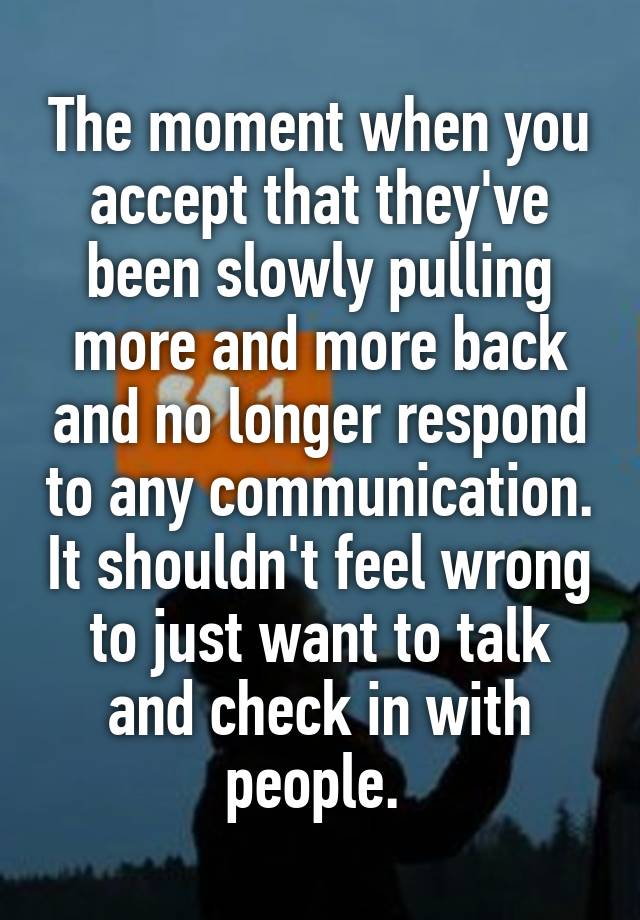 The moment when you accept that they've been slowly pulling more and more back and no longer respond to any communication. It shouldn't feel wrong to just want to talk and check in with people. 