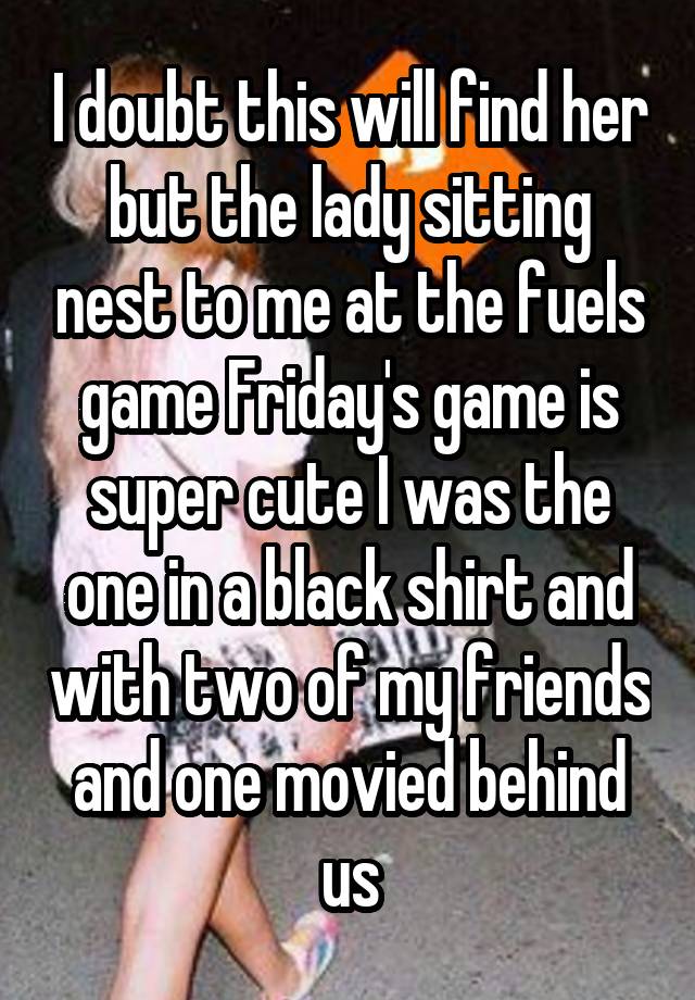 I doubt this will find her but the lady sitting nest to me at the fuels game Friday's game is super cute I was the one in a black shirt and with two of my friends and one movied behind us