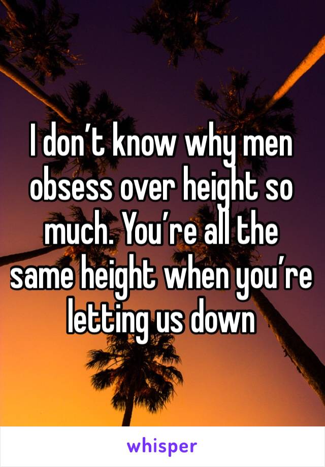 I don’t know why men obsess over height so much. You’re all the same height when you’re letting us down 