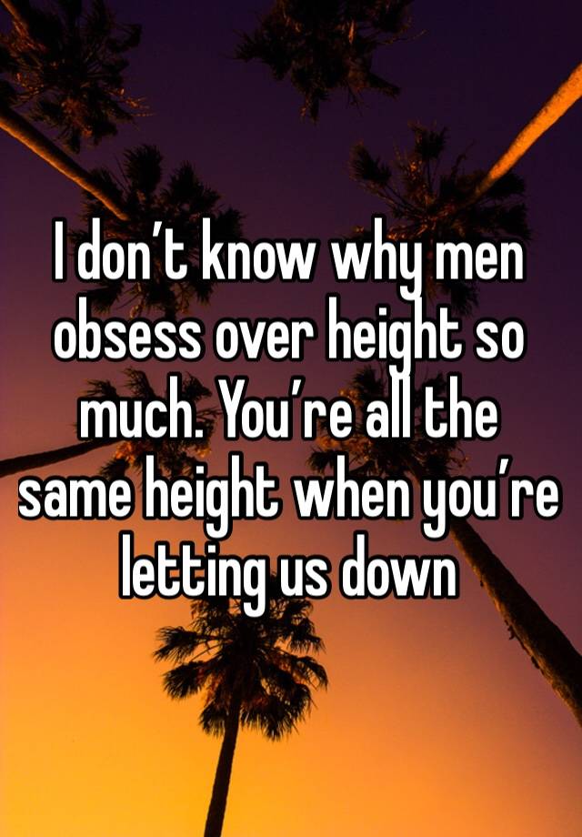 I don’t know why men obsess over height so much. You’re all the same height when you’re letting us down 