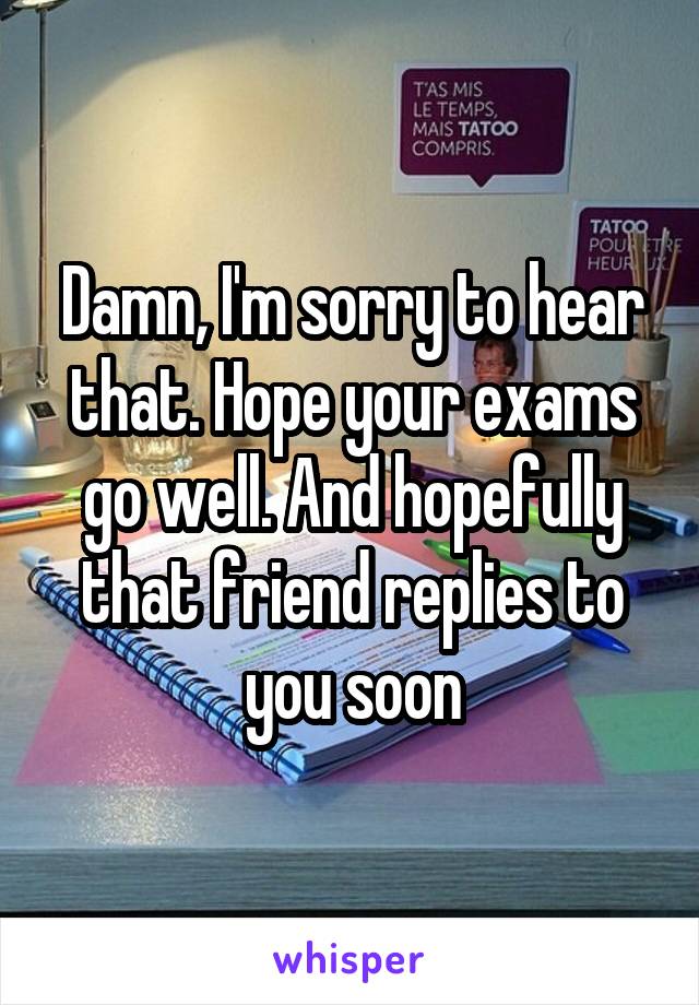 Damn, I'm sorry to hear that. Hope your exams go well. And hopefully that friend replies to you soon