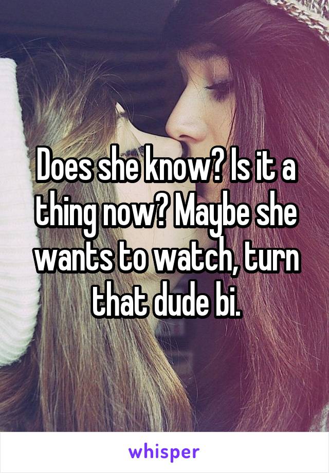 Does she know? Is it a thing now? Maybe she wants to watch, turn that dude bi.