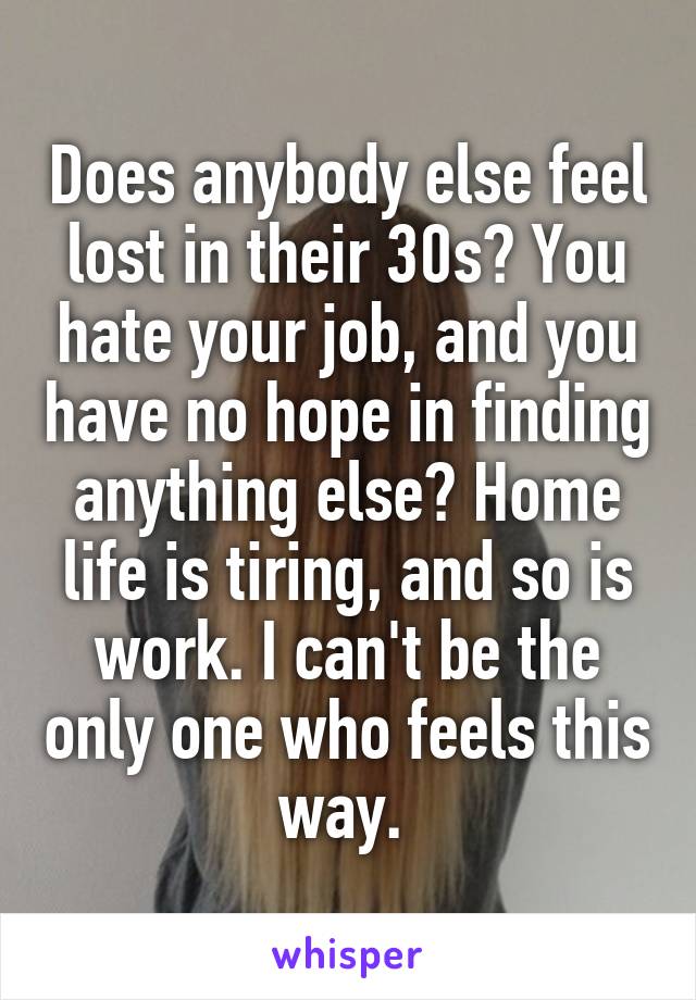 Does anybody else feel lost in their 30s? You hate your job, and you have no hope in finding anything else? Home life is tiring, and so is work. I can't be the only one who feels this way. 