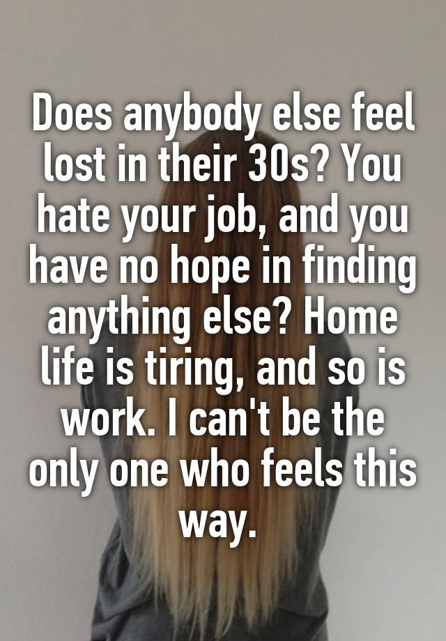 Does anybody else feel lost in their 30s? You hate your job, and you have no hope in finding anything else? Home life is tiring, and so is work. I can't be the only one who feels this way. 