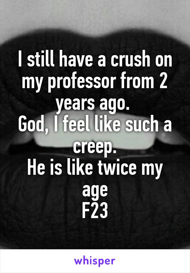 I still have a crush on my professor from 2 years ago. 
God, I feel like such a creep.
He is like twice my age
F23