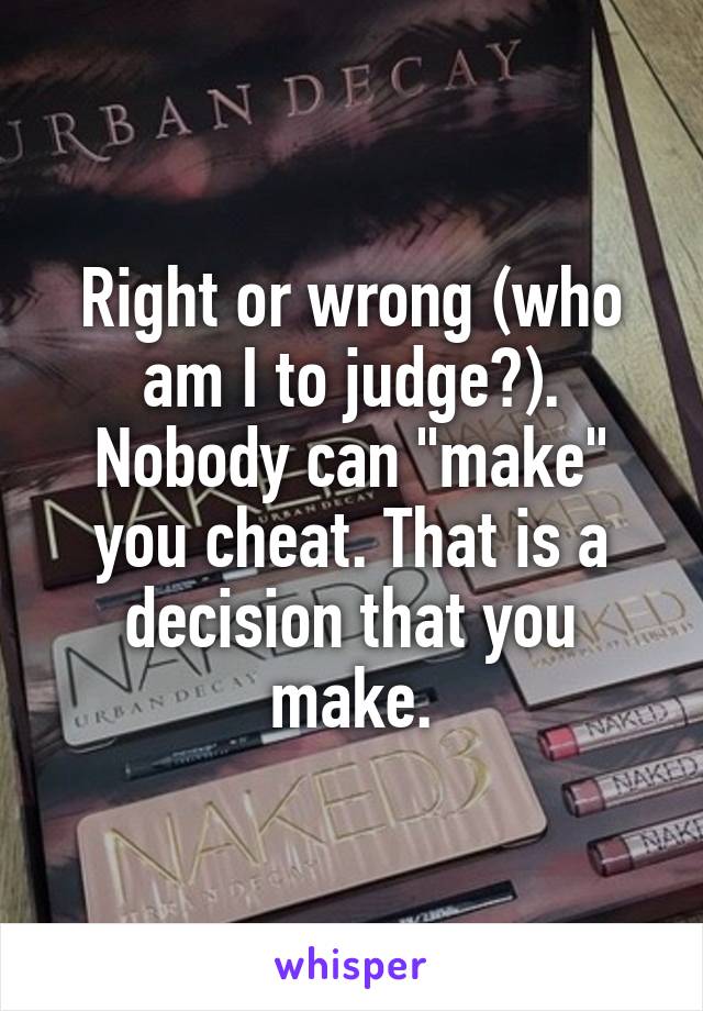 Right or wrong (who am I to judge?). Nobody can "make" you cheat. That is a decision that you make.