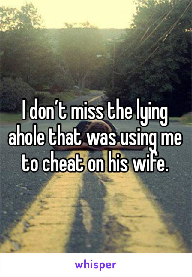 I don’t miss the lying ahole that was using me to cheat on his wife.