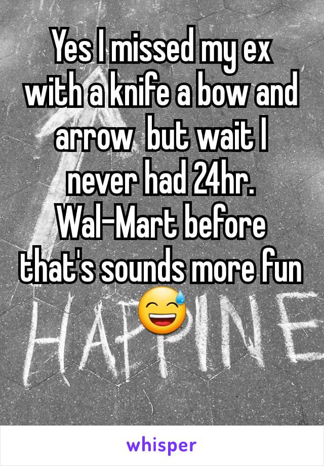 Yes I missed my ex with a knife a bow and arrow  but wait I never had 24hr. Wal-Mart before that's sounds more fun 😅