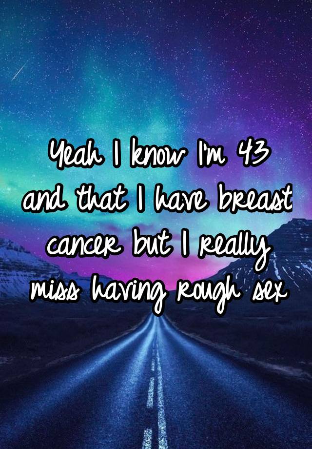 Yeah I know I'm 43 and that I have breast cancer but I really miss having rough sex