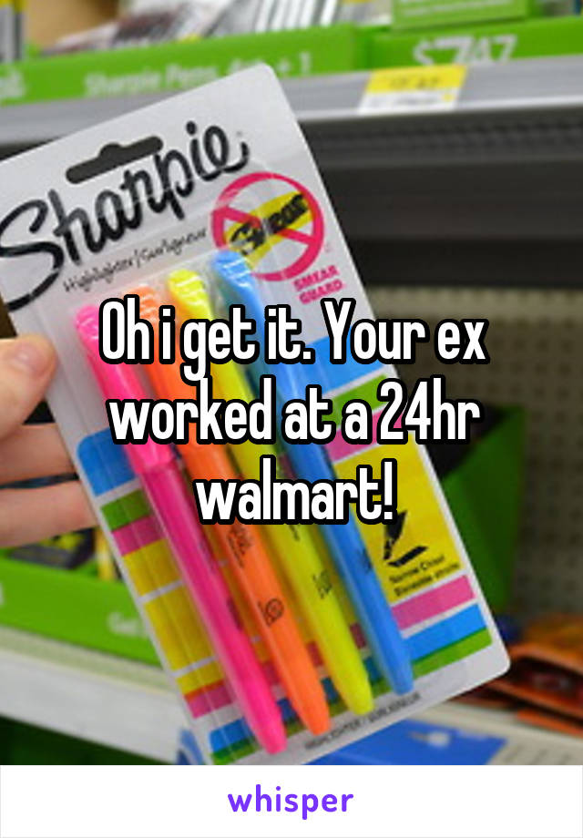 Oh i get it. Your ex worked at a 24hr walmart!