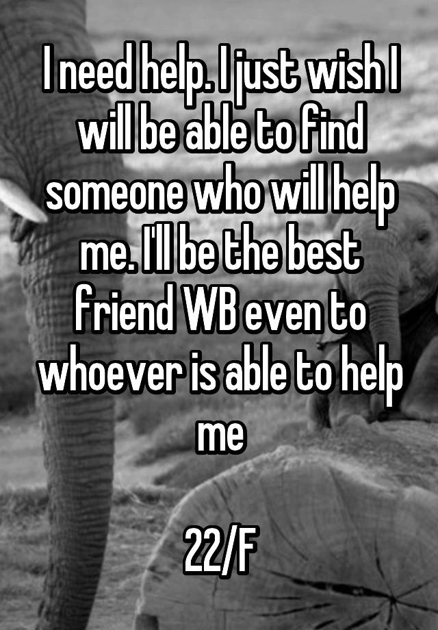 I need help. I just wish I will be able to find someone who will help me. I'll be the best friend WB even to whoever is able to help me

22/F