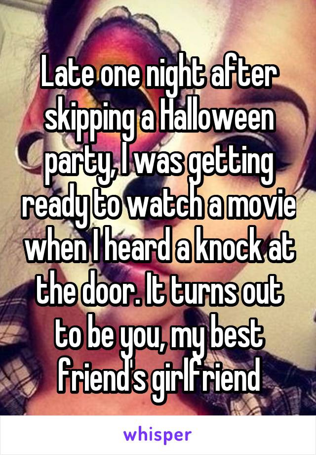 Late one night after skipping a Halloween party, I was getting ready to watch a movie when I heard a knock at the door. It turns out to be you, my best friend's girlfriend